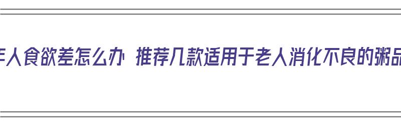 老年人食欲差怎么办 推荐几款适用于老人消化不良的粥品（老人消化不良吃什么粥）