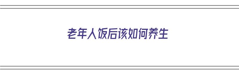 老年人饭后该如何养生（老年人饭后该如何养生健康）