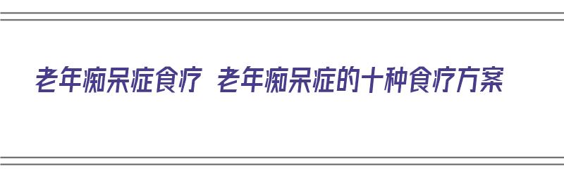 老年痴呆症食疗 老年痴呆症的十种食疗方案（老年痴呆症-食疗）