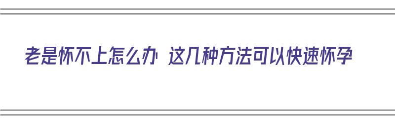 老是怀不上怎么办 这几种方法可以快速怀孕（老是怀不上怎么办 这几种方法可以快速怀孕吗）