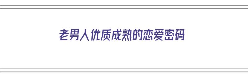 老男人优质成熟的恋爱密码（老男人的恋爱心态）