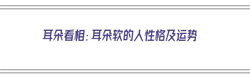 耳朵看相：耳朵软的人性格及运势（耳朵软的面相）