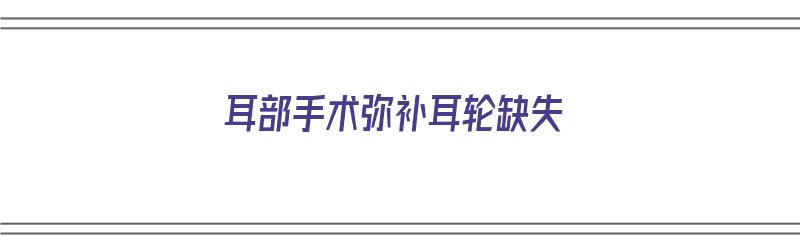 耳部手术弥补耳轮缺失（耳部手术弥补耳轮缺失怎么办）