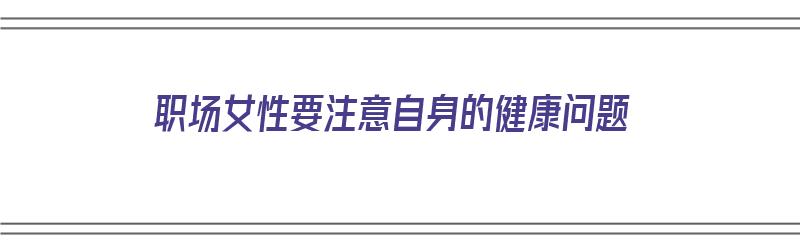 职场女性要注意自身的健康问题（职场女性要注意自身的健康问题有哪些）