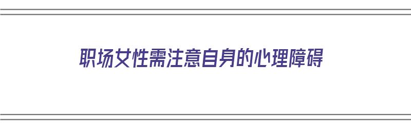 职场女性需注意自身的心理障碍（职场女性需注意自身的心理障碍有哪些）