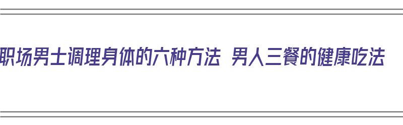 职场男士调理身体的六种方法 男人三餐的健康吃法（男人饮食调理）