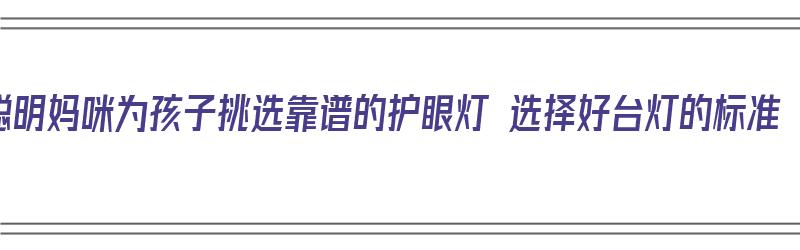 聪明妈咪为孩子挑选靠谱的护眼灯 选择好台灯的标准（护眼台灯应该怎么选）