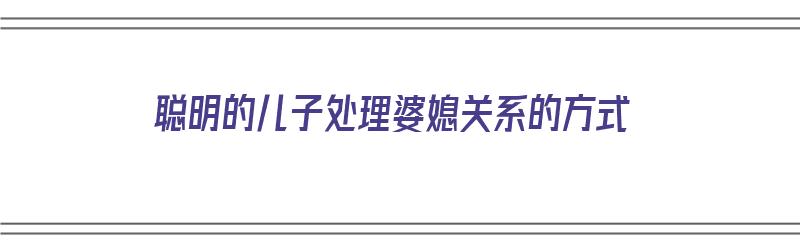 聪明的儿子处理婆媳关系的方式（聪明的儿子处理婆媳关系的方式有哪些）