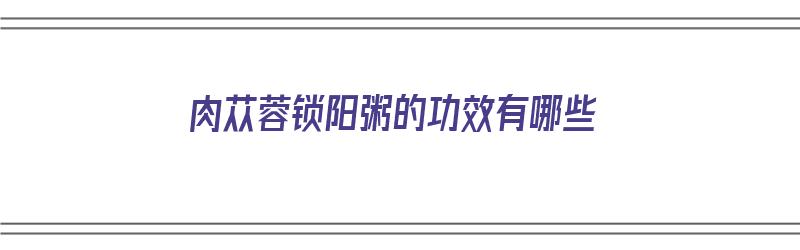 肉苁蓉锁阳粥的功效有哪些（肉苁蓉锁阳粥的功效有哪些禁忌）