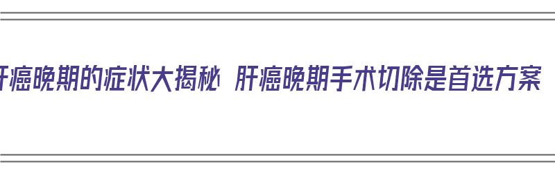 肝癌晚期的症状大揭秘 肝癌晚期手术切除是首选方案（肝癌晚期手术切除能活多久）