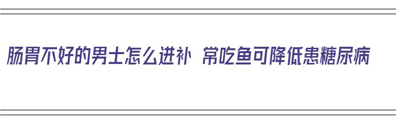 肠胃不好的男士怎么进补 常吃鱼可降低患糖尿病（肠胃不好吃什么鱼养胃）