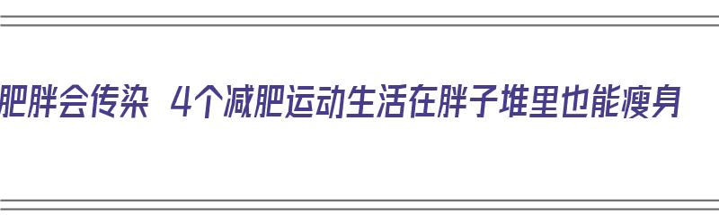 肥胖会传染 4个减肥运动生活在胖子堆里也能瘦身（肥胖会传染吗?）