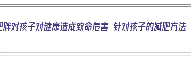 肥胖对孩子对健康造成致命危害 针对孩子的减肥方法（肥胖对孩子的危害是( )）