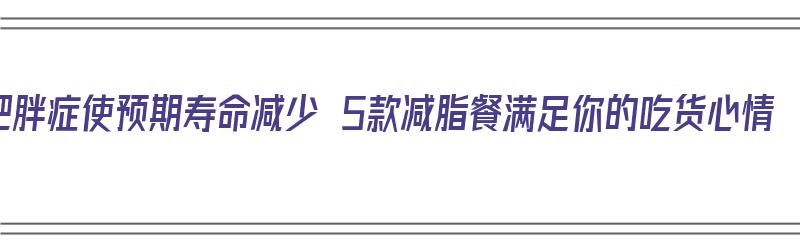 肥胖症使预期寿命减少 5款减脂餐满足你的吃货心情（肥胖症减肥食谱）