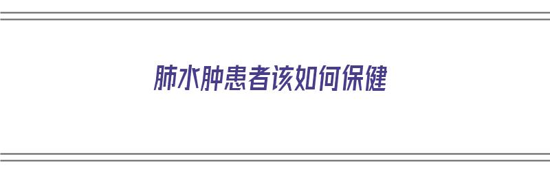 肺水肿患者该如何保健（肺水肿患者该如何保健呢）