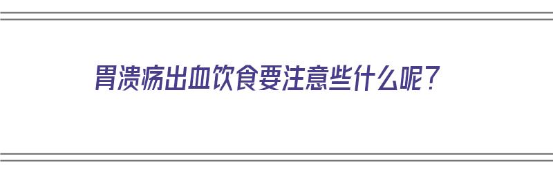 胃溃疡出血饮食要注意些什么呢？（胃溃疡出血饮食要注意些什么呢视频）