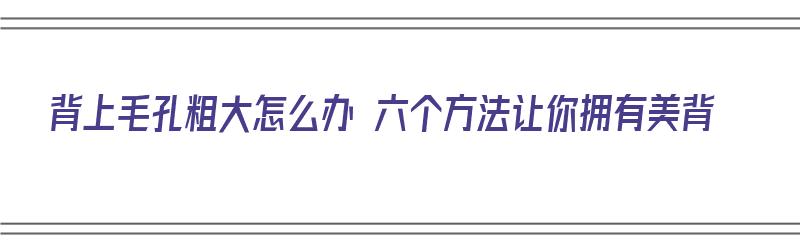 背上毛孔粗大怎么办 六个方法让你拥有美背（背上毛孔粗大怎么修复）