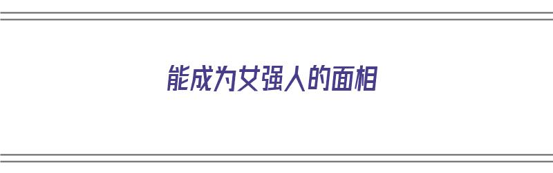 能成为女强人的面相（能成为女强人的面相是什么）