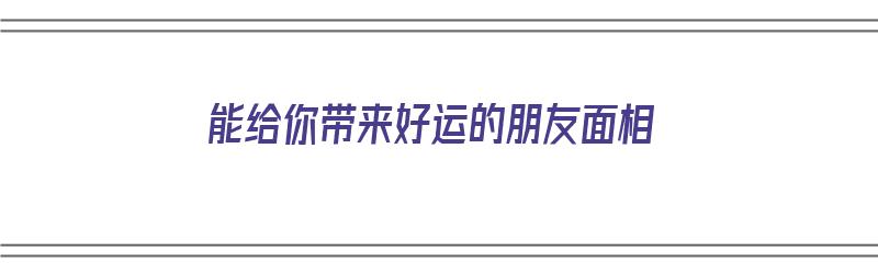 能给你带来好运的朋友面相（能给你带来好运的朋友面相图片）