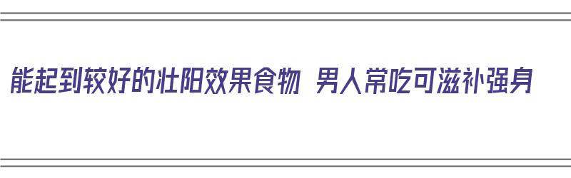 能起到较好的壮阳效果食物 男人常吃可滋补强身（男人壮阳食品）