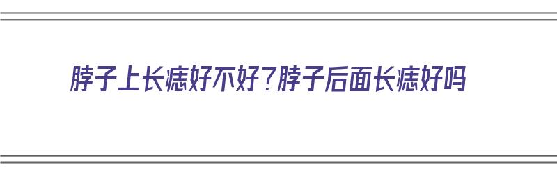 脖子上长痣好不好？脖子后面长痣好吗（脖子后长痣是好是坏）