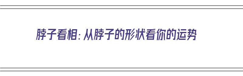 脖子看相：从脖子的形状看你的运势（脖子看相:从脖子看你的运势好坏）