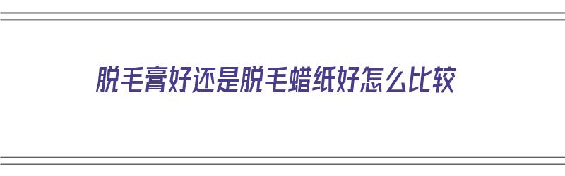 脱毛膏好还是脱毛蜡纸好怎么比较（脱毛膏好还是脱毛蜡纸好怎么比较好看）