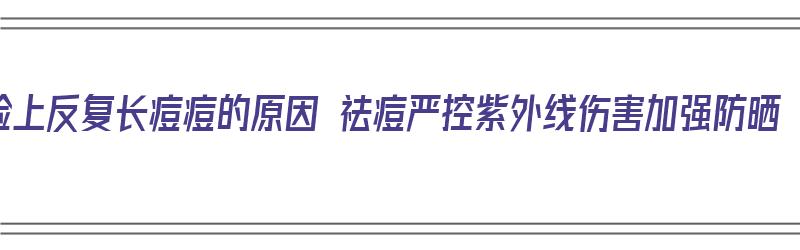 脸上反复长痘痘的原因 祛痘严控紫外线伤害加强防晒（脸上反复起痘用什么护肤品）