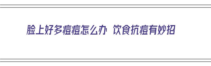 脸上好多痘痘怎么办 饮食抗痘有妙招（脸上好多痘痘怎么办 饮食抗痘有妙招吗）