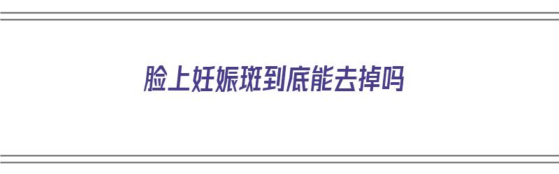 脸上妊娠斑到底能去掉吗（脸上妊娠斑到底能去掉吗图片）