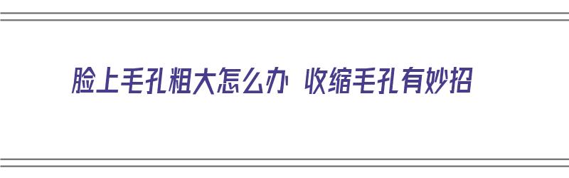 脸上毛孔粗大怎么办 收缩毛孔有妙招（脸上毛孔粗大怎么办 收缩毛孔有妙招吗）