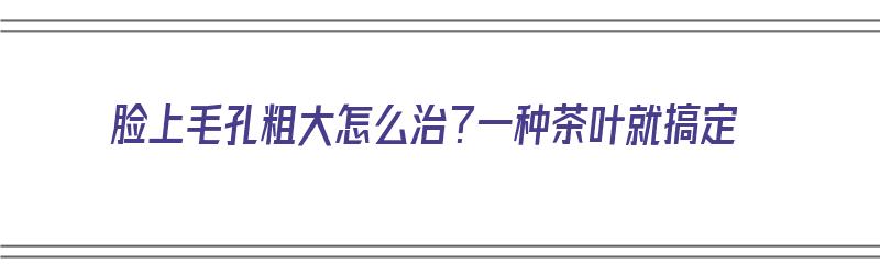 脸上毛孔粗大怎么治？一种茶叶就搞定（脸上毛孔粗大喝什么茶好）