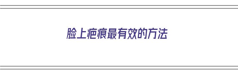 脸上疤痕最有效的方法（脸上疤痕最有效的方法是什么）