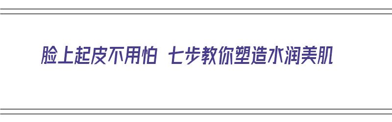 脸上起皮不用怕 七步教你塑造水润美肌（脸上起皮怎样快速补水）