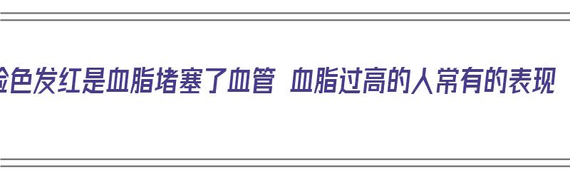 脸色发红是血脂堵塞了血管 血脂过高的人常有的表现（脸发红是血脂高吗）