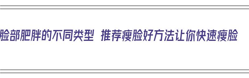 脸部肥胖的不同类型 推荐瘦脸好方法让你快速瘦脸（脸部肥胖怎么瘦脸）