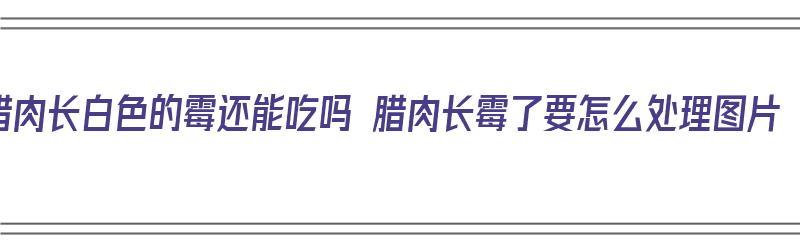 腊肉长白色的霉还能吃吗 腊肉长霉了要怎么处理图片（腊肉长白霉了还可不可以吃）