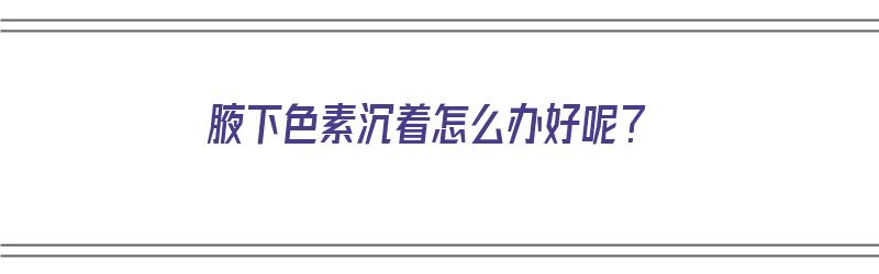 腋下色素沉着怎么办好呢？（腋下色素沉着怎么办好呢图片）