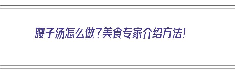 腰子汤怎么做？美食专家介绍方法！（腰子汤怎么做?美食专家介绍方法视频）