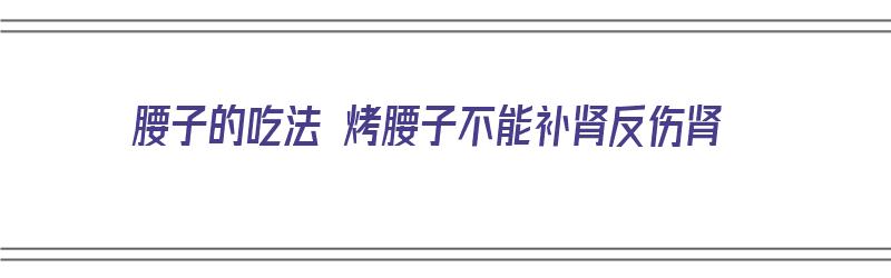 腰子的吃法 烤腰子不能补肾反伤肾（烤腰子怎么吃）