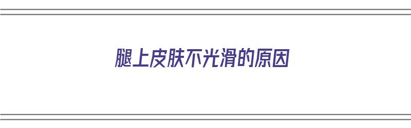 腿上皮肤不光滑的原因（腿上皮肤不光滑的原因是什么）