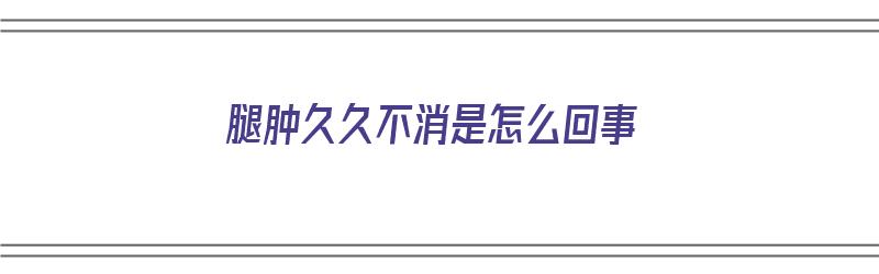 腿肿久久不消是怎么回事（腿肿久久不消是怎么回事儿）