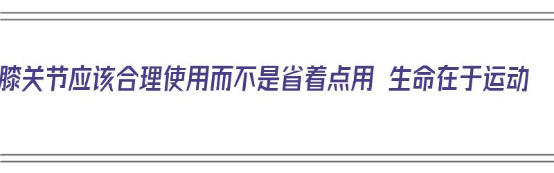 膝关节应该合理使用而不是省着点用 生命在于运动（合理使用膝关节的主要原则有哪些）