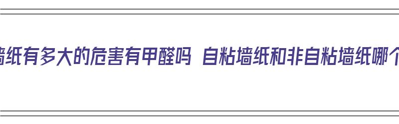 自粘墙纸有多大的危害有甲醛吗 自粘墙纸和非自粘墙纸哪个好（自粘墙纸危害大还是非自粘的大）