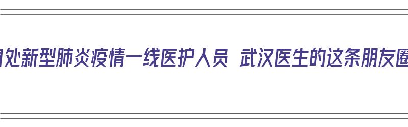 致敬！身处新型肺炎疫情一线医护人员 武汉医生的这条朋友圈刷屏