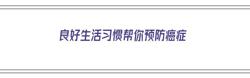 良好生活习惯帮你预防癌症（生活中如何预防癌症的发生）