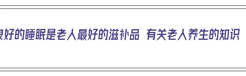 良好的睡眠是老人最好的滋补品 有关老人养生的知识（老年人养生充足的睡眠是最大的保证）