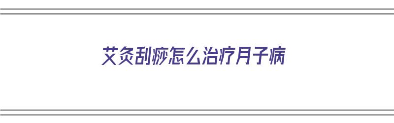 艾灸刮痧怎么治疗月子病（艾灸刮痧怎么治疗月子病的）