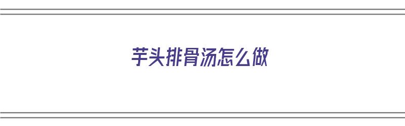 芋头排骨汤怎么做（芋头排骨汤怎么做好吃又简单）