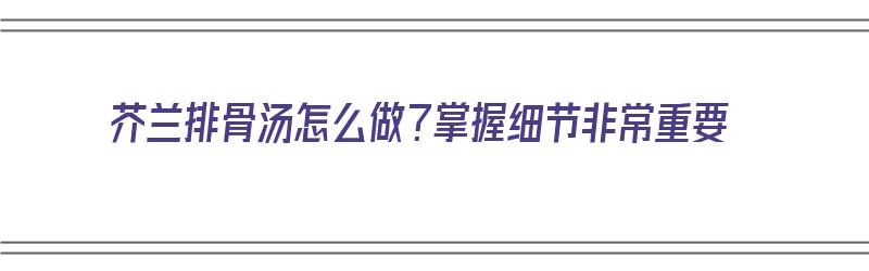 芥兰排骨汤怎么做？掌握细节非常重要（芥兰排骨汤怎么做?掌握细节非常重要吗）